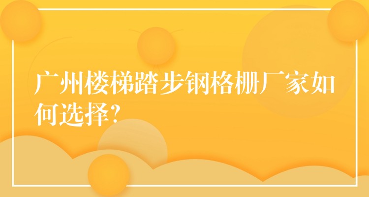 广州楼梯踏步钢格栅厂家如何选择? 广州楼梯踏步钢格栅厂家如何选择?