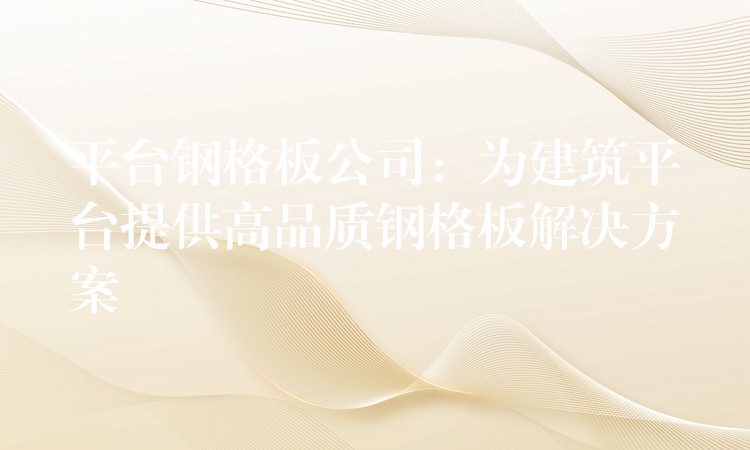 平台钢格板公司：为建筑平台提供高品质钢格板解决方案