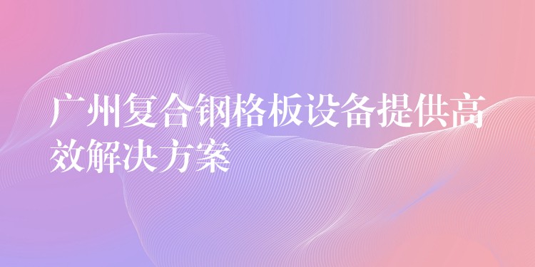 广州复合钢格板设备提供高效解决方案 广州复合钢格板设备提供高效解决方案