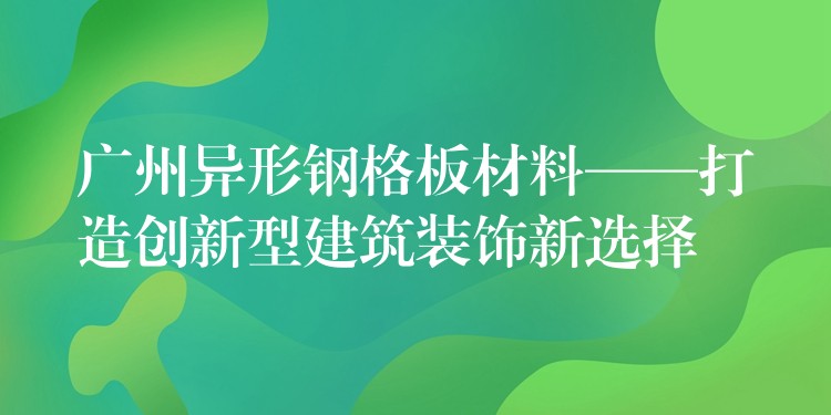 广州异形钢格板材料——打造创新型建筑装饰新选择