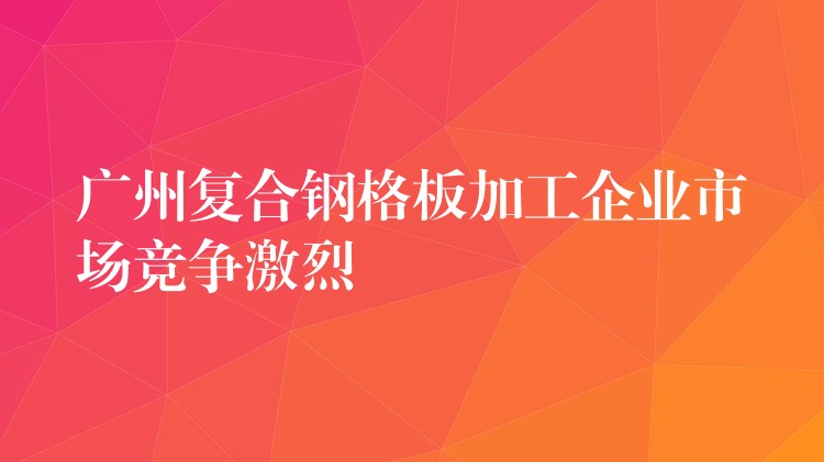 广州复合钢格板加工企业市场竞争激烈