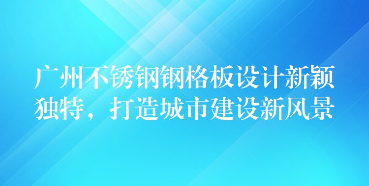 广州不锈钢钢格板设计新颖独特,打造城市建设新风景 广州不锈钢钢格板设计新颖独特,打造城市建设新风景