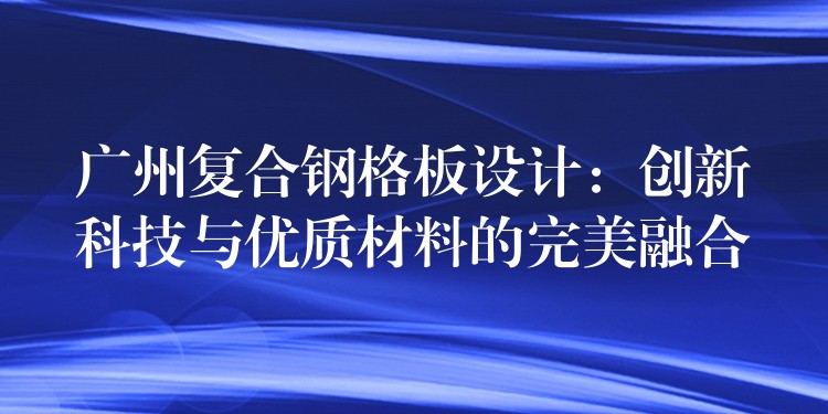 广州复合钢格板设计：创新科技与优质材料的完美融合