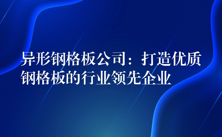 异形钢格板公司：打造优质钢格板的行业领先企业
