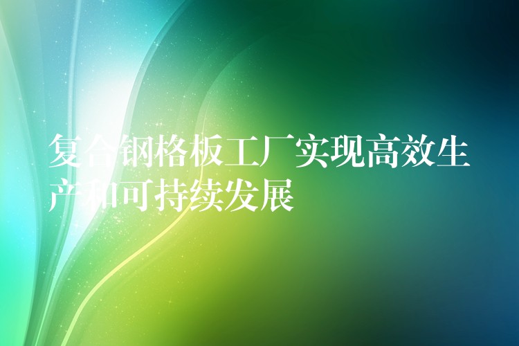 复合钢格板工厂实现高效生产和可持续发展 复合钢格板工厂实现高效生产和可持续发展