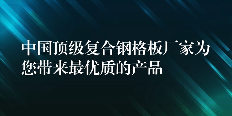 中国顶级复合钢格板厂家为您带来最优质的产品