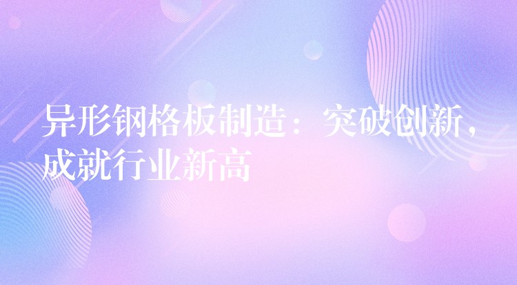 异形钢格板制造:突破创新,成就行业新高 异形钢格板制造:突破创新,成就行业新高