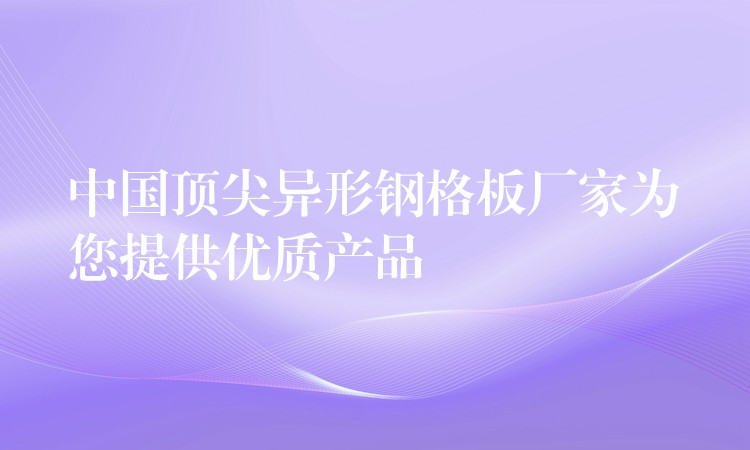 中国顶尖异形钢格板厂家为您提供优质产品 中国顶尖异形钢格板厂家为您提供优质产品