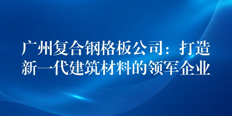 广州复合钢格板公司:打造新一代建筑材料的领军企业 广州复合钢格板公司:打造新一代建筑材料的领军企业