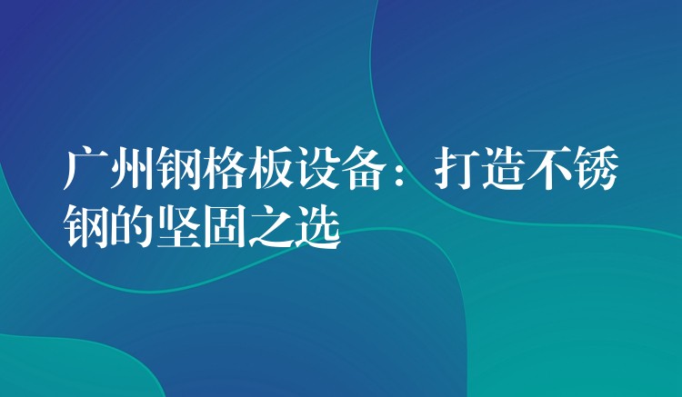 广州钢格板设备：打造不锈钢的坚固之选