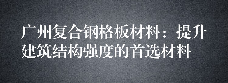 广州复合钢格板材料:提升建筑结构强度的首选材料 广州复合钢格板材料:提升建筑结构强度的首选材料