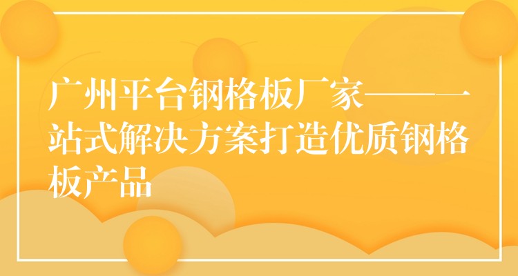 广州平台钢格板厂家——一站式解决方案打造优质钢格板产品 广州平台钢格板厂家——一站式解决方案打造优质钢格板产品