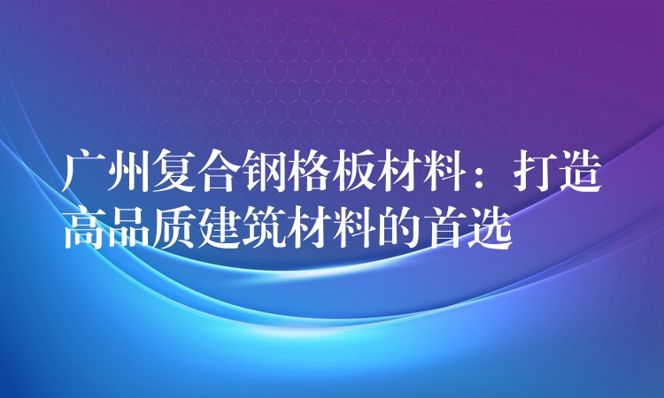 广州复合钢格板材料:打造高品质建筑材料的首选 广州复合钢格板材料:打造高品质建筑材料的首选