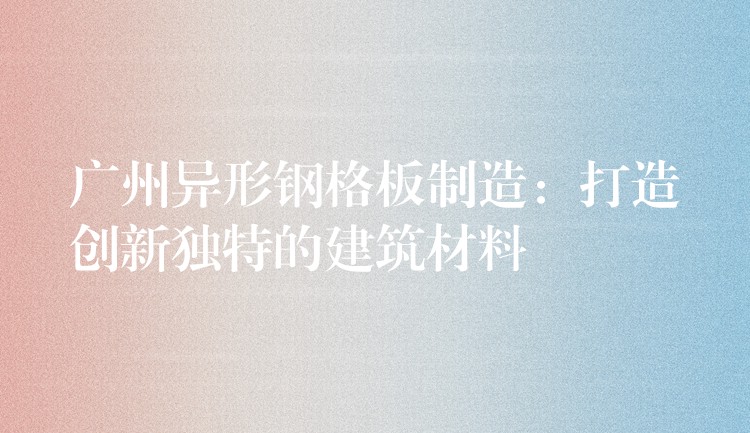 广州异形钢格板制造:打造创新独特的建筑材料 广州异形钢格板制造:打造创新独特的建筑材料