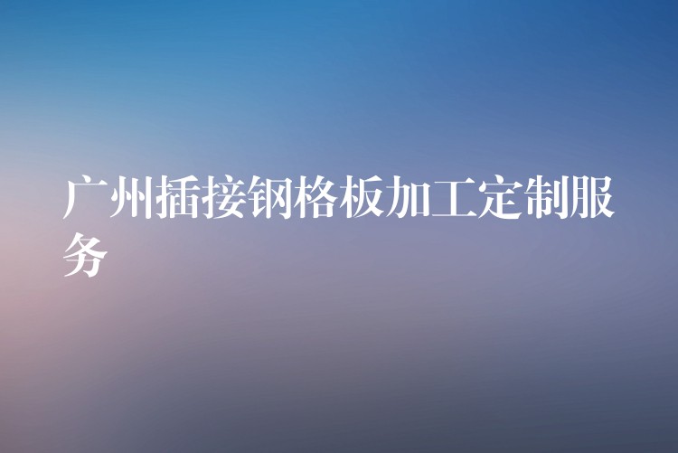 广州插接钢格板加工定制服务 广州插接钢格板加工定制服务