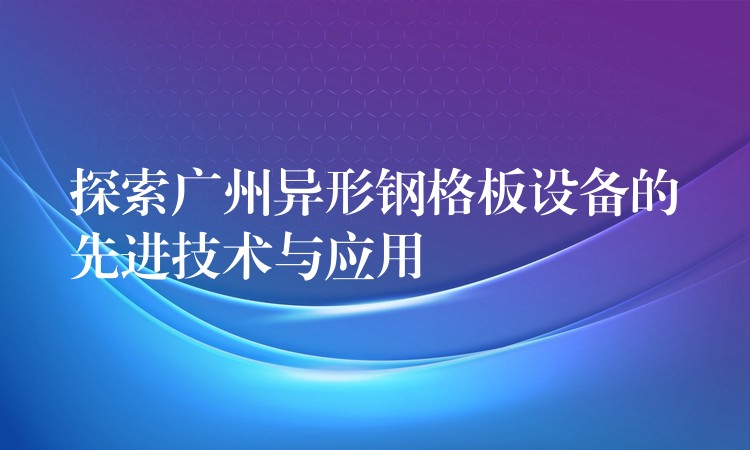 探索广州异形钢格板设备的先进技术与应用 探索广州异形钢格板设备的先进技术与应用