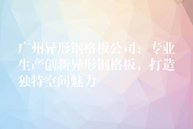 广州异形钢格板公司:专业生产创新异形钢格板,打造独特空间魅力 广州异形钢格板公司:专业生产创新异形钢格板,打造独特空间魅力