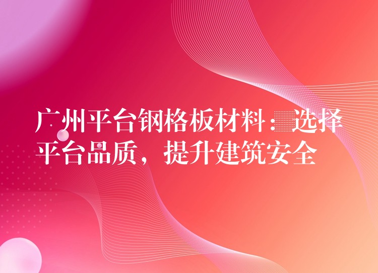 广州平台钢格板材料：选择平台品质，提升建筑安全