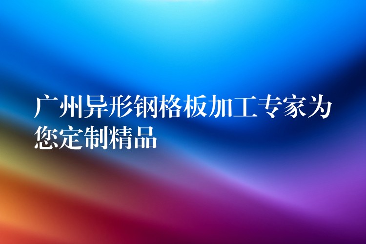 广州异形钢格板加工专家为您定制精品 广州异形钢格板加工专家为您定制精品