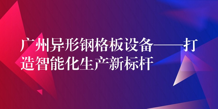 广州异形钢格板设备——打造智能化生产新标杆 广州异形钢格板设备——打造智能化生产新标杆