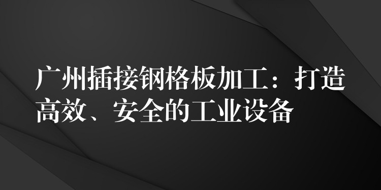 广州插接钢格板加工:打造高效、安全的工业设备 广州插接钢格板加工:打造高效、安全的工业设备
