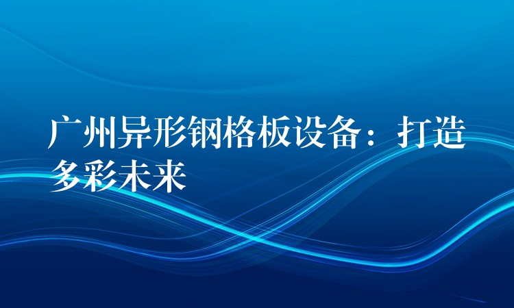 广州异形钢格板设备：打造多彩未来