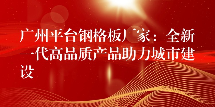 广州平台钢格板厂家：全新一代高品质产品助力城市建设