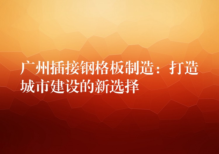 广州插接钢格板制造:打造城市建设的新选择 广州插接钢格板制造:打造城市建设的新选择