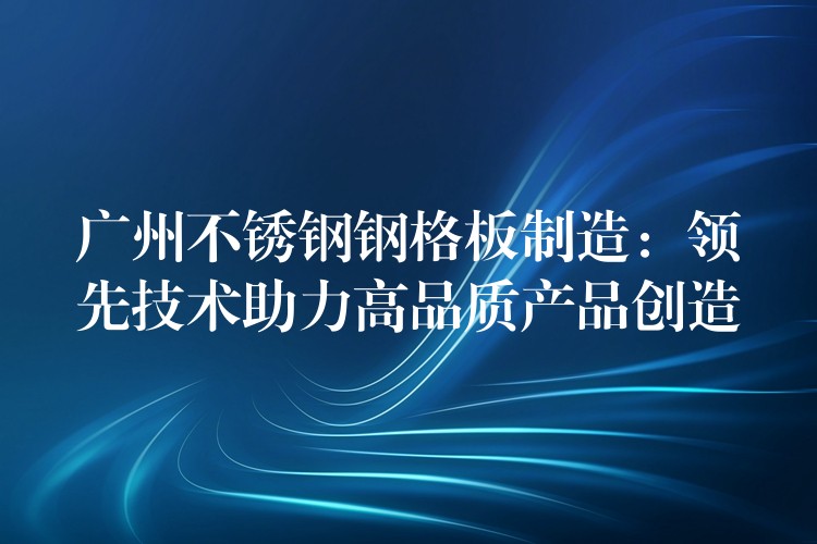 广州不锈钢钢格板制造：领先技术助力高品质产品创造