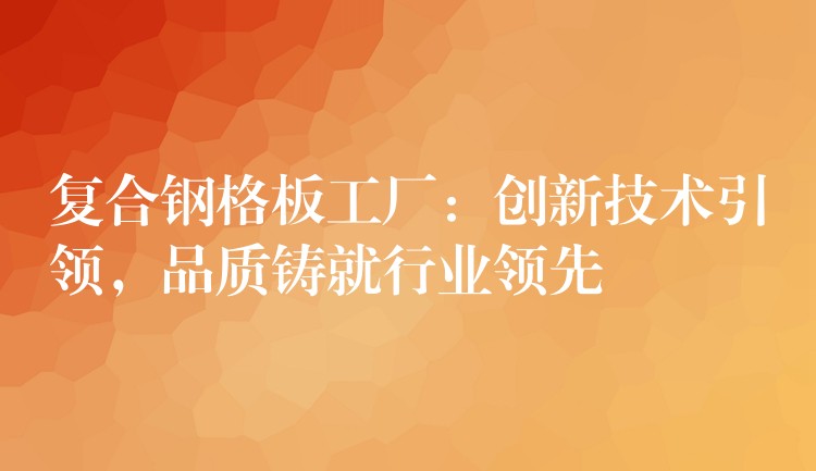 复合钢格板工厂:创新技术引领,品质铸就行业领先 复合钢格板工厂:创新技术引领,品质铸就行业领先