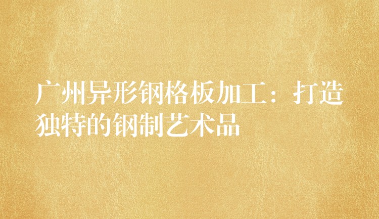 广州异形钢格板加工:打造独特的钢制艺术品 广州异形钢格板加工:打造独特的钢制艺术品
