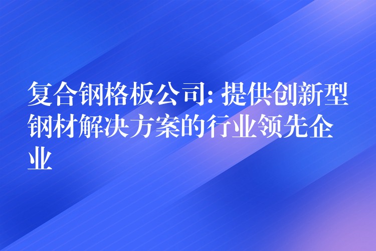 复合钢格板公司: 提供创新型钢材解决方案的行业领先企业 复合钢格板公司: 提供创新型钢材解决方案的行业领先企业
