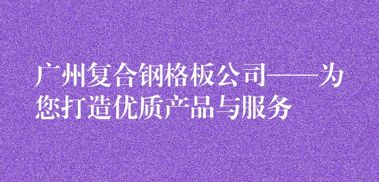 广州复合钢格板公司——为您打造优质产品与服务