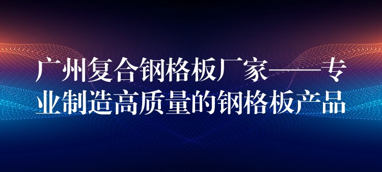 广州复合钢格板厂家——专业制造高质量的钢格板产品