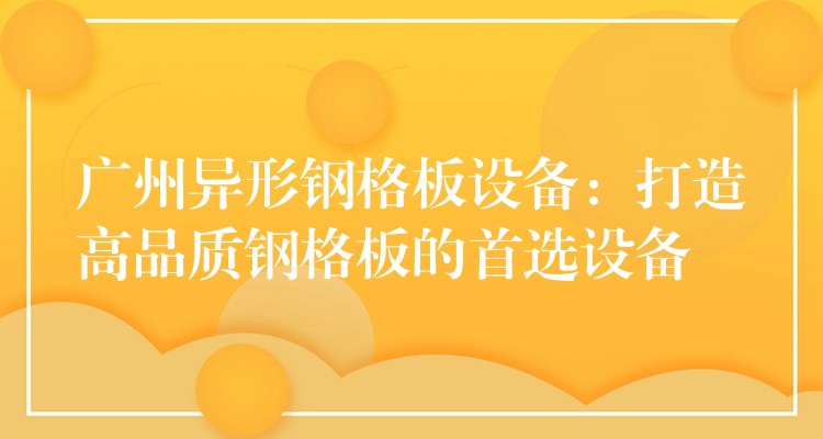 广州异形钢格板设备：打造高品质钢格板的首选设备
