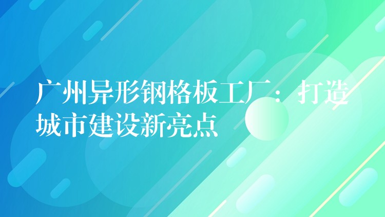 广州异形钢格板工厂:打造城市建设新亮点 广州异形钢格板工厂:打造城市建设新亮点