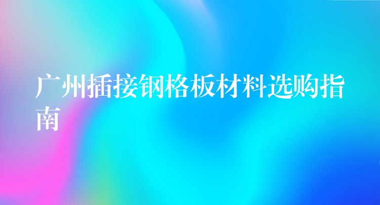 广州插接钢格板材料选购指南
