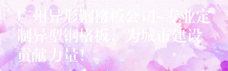 广州异形钢格板公司-专业定制异型钢格板，为城市建设贡献力量！