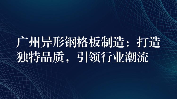 广州异形钢格板制造:打造独特品质,引领行业潮流 广州异形钢格板制造:打造独特品质,引领行业潮流