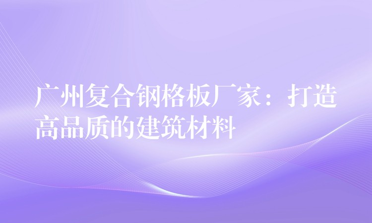广州复合钢格板厂家：打造高品质的建筑材料