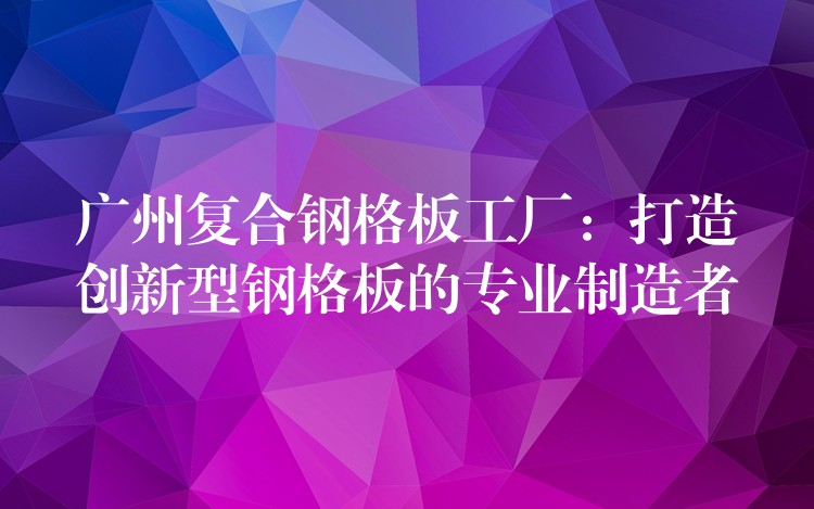 广州复合钢格板工厂：打造创新型钢格板的专业制造者