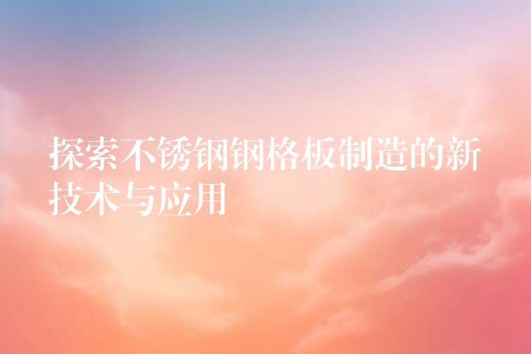 探索不锈钢钢格板制造的新技术与应用 探索不锈钢钢格板制造的新技术与应用