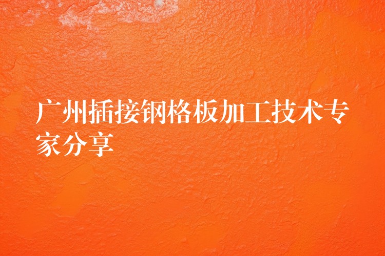 广州插接钢格板加工技术专家分享 广州插接钢格板加工技术专家分享
