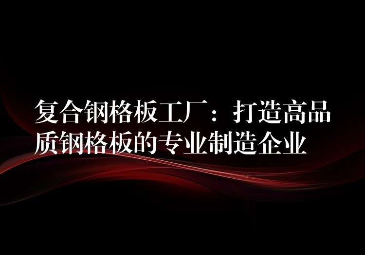 复合钢格板工厂:打造高品质钢格板的专业制造企业 复合钢格板工厂:打造高品质钢格板的专业制造企业