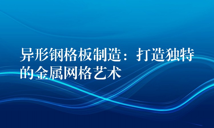 异形钢格板制造：打造独特的金属网格艺术