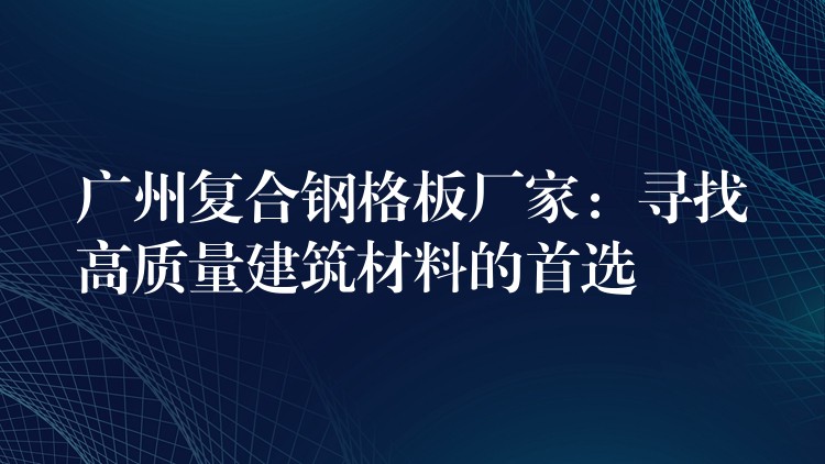 广州复合钢格板厂家:寻找高质量建筑材料的首选 广州复合钢格板厂家:寻找高质量建筑材料的首选