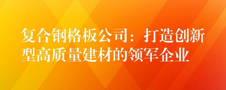 复合钢格板公司:打造创新型高质量建材的领军企业 复合钢格板公司:打造创新型高质量建材的领军企业