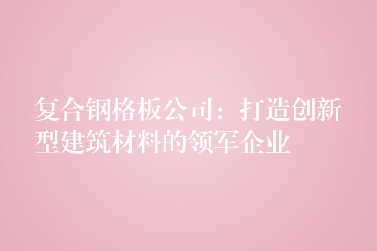 复合钢格板公司：打造创新型建筑材料的领军企业