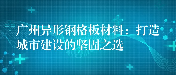 广州异形钢格板材料:打造城市建设的坚固之选 广州异形钢格板材料:打造城市建设的坚固之选