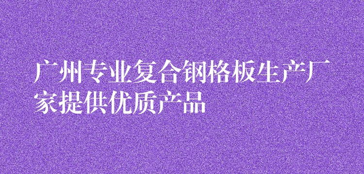 广州专业复合钢格板生产厂家提供优质产品 广州专业复合钢格板生产厂家提供优质产品